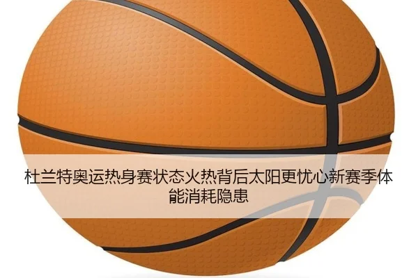 杜兰特奥运热身赛状态火热背后太阳更忧心新赛季体能消耗隐患